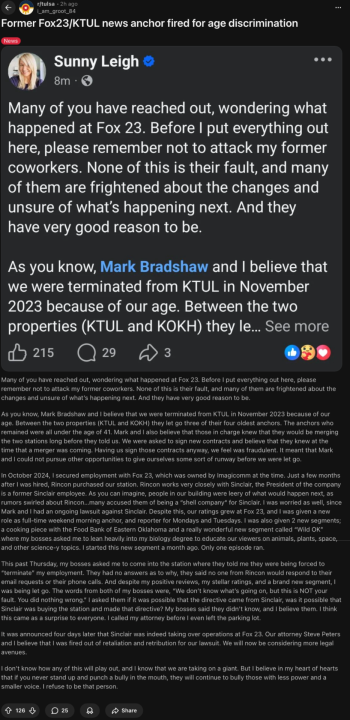 Many of you have reached out, wondering what happened at Fox 23. Before I put everything out here, please remember not to attack my former coworkers. None of this is their fault, and many of them are frightened about the changes and unsure of what’s happening next. And they have very good reason to be.  As you know, Mark Bradshaw and I believe that we were terminated from KTUL in November 2023 because of our age. Between the two properties (KTUL and KOKH) they let go three of their four oldest anchors. The anchors who remained were all under the age of 41. Mark and I also believe that those in charge knew that they would be merging the two stations long before they told us. We were asked to sign new contracts and believe that they knew at the time that a merger was coming. Having us sign those contracts anyway, we feel was fraudulent. It meant that Mark and I could not pursue other opportunities to give ourselves some sort of runway before we were let go.  In October 2024, I secured employment with Fox 23, which was owned by Imagicomm at the time. Just a few months after I was hired, Rincon purchased our station. Rincon works very closely with Sinclair, the President of the company is a former Sinclair employee. As you can imagine, people in our building were leery of what would happen next, as rumors swirled about Rincon…many accused them of being a “shell company“ for Sinclair. I was worried as well, since Mark and I had an ongoing lawsuit against Sinclair. Despite this, our ratings grew at Fox 23, and I was given a new role as full-time weekend morning anchor, and reporter for Mondays and Tuesdays. I was also given 2 new segments; a cooking piece with the Food Bank of Eastern Oklahoma and a really wonderful new segment called “Wild OK” where my bosses asked me to lean heavily into my biology degree to educate our viewers on animals, plants, space, and other science-y topics. I started this new segment a month ago. Only one episode ran.  This past Thursday, my bosses asked me to come into the station where they told me they were being forced to “terminate” my employment. They had no answers as to why, they said no one from Rincon would respond to their email requests or their phone calls. And despite my positive reviews, my stellar ratings, and a brand new segment, I was being let go. The words from both of my bosses were, “We don’t know what’s going on, but this is NOT your fault. You did nothing wrong.” I asked them if it was possible that the directive came from Sinclair, was it possible that Sinclair was buying the station and made that directive? My bosses said they didn’t know, and I believe them. I think this came as a surprise to everyone. I called my attorney before I even left the parking lot.  It was announced four days later that Sinclair was indeed taking over operations at Fox 23. Our attorney Steve Peters and I believe that I was fired out of retaliation and retribution for our lawsuit. We will now be considering more legal avenues.  I don’t know how any of this will play out, and I know that we are taking on a giant. But I believe in my heart of hearts that if you never stand up and punch a bully in the mouth, they will continue to bully those with less power and a smaller voice. I refuse to be that person.